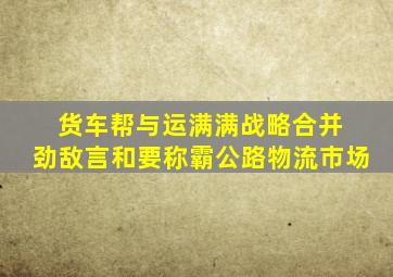 货车帮与运满满战略合并 劲敌言和要称霸公路物流市场